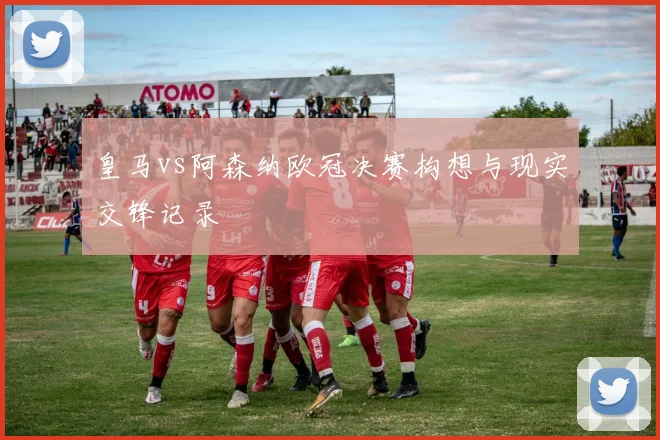 皇马vs阿森纳欧冠决赛构想与现实交锋记录
