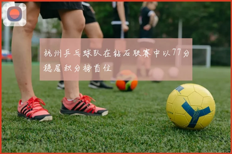 杭州乒乓球队在钻石联赛中以77分稳居积分榜首位