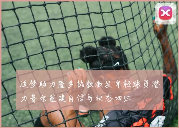 追梦助力隆多执教激发年轻球员潜力普尔重建自信与状态回归