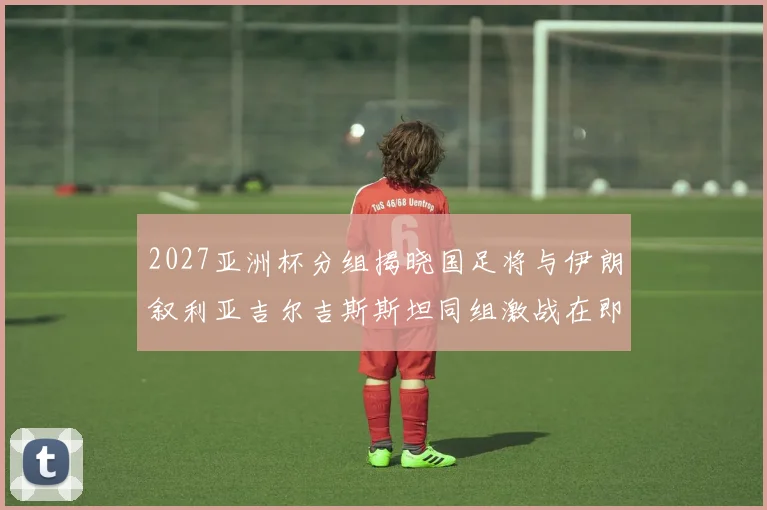 2027亚洲杯分组揭晓国足将与伊朗叙利亚吉尔吉斯斯坦同组激战在即
